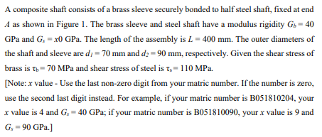 A composite shaft consists of a brass sleeve securely bonded to half steel shaft, fixed at end
A as shown in Figure 1. The brass sleeve and steel shaft have a modulus rigidity Gs = 40
GPa and G. = x0 GPa. The length of the assembly is L = 400 mm. The outer diameters of
the shaft and sleeve are di = 70 mm and d = 90 mm, respectively. Given the shear stress of
brass is th= 70 MPa and shear stress of steel is t,= 110 MPa.
[Note: x value - Use the last non-zero digit from your matric number. If the number is zero,
use the second last digit instead. For example, if your matric number is B051810204, your
x value is 4 and G, = 40 GPa; if your matric number is B051810090, your x value is 9 and
G, = 90 GPa.]
