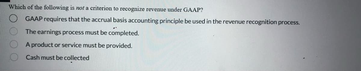 Which of the following is not a criterion to recognize revenue under GAAP?
GAAP requires that the accrual basis accounting principle be used in the revenue recognition process.
The earnings process must be completed.
A product or service must be provided.
Cash must be collected
O O O O