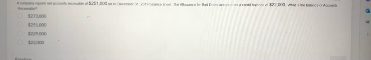 A company reports net accounts receivable of $251,000 on its December 31, 2019 balance sheet. The Allowance for Bad Debts account has a credit balance of $22,000. What is the balance of Accounts
Receivable?
$273.000
O$251.000
$229,000
$22.000
Previous
0
7
+