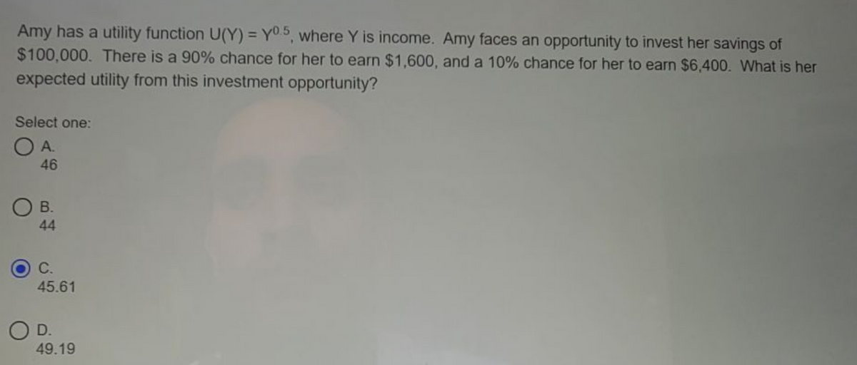 Amy has a utility function U(Y) = Y0 5, where Y is income. Amy faces an opportunity to invest her savings of
$100,000. There is a 90% chance for her to earn $1,600, and a 10% chance for her to earn $6,400. What is her
expected utility from this investment opportunity?
Select one:
O A.
46
OB.
44
C.
45.61
O D.
49.19
