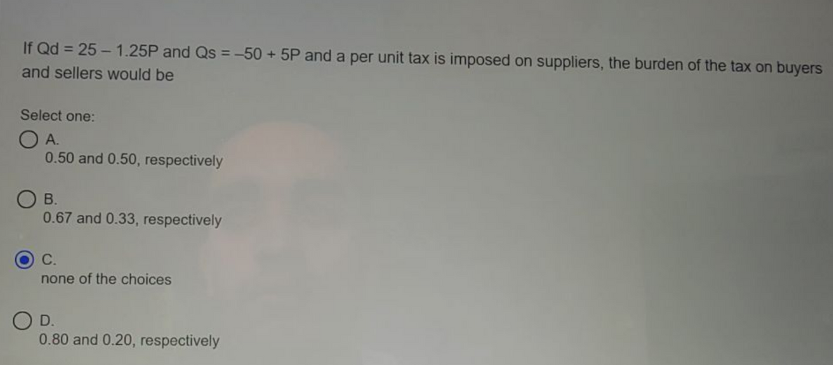 If Qd = 25 - 1.25P and Qs =-50 + 5P and a per unit tax is imposed on suppliers, the burden of the tax on buyers
%3D
and sellers would be
Select one:
O A.
0.50 and 0.50, respectively
O B.
0.67 and 0.33, respectively
С.
none of the choices
O D.
0.80 and 0.20, respectively
