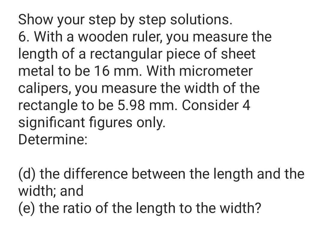 Show your step by step solutions.
6. With a wooden ruler, you measure the
length of a rectangular piece of sheet
metal to be 16 mm. With micrometer
calipers, you measure the width of the
rectangle to be 5.98 mm. Consider 4
significant figures only.
Determine:
(d) the difference between the length and the
width; and
(e) the ratio of the length to the width?
