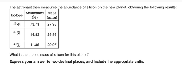 The astronaut then measures the abundance of silicon on the new planet, obtaining the following results:
Abundance Mass
Isotope
(%)
(amu)
28 Si
73.71
27.98
29 Si
14.93
28.98
30 Si
11.36
29.97
What is the atomic mass of silicon for this planet?
Express your answer to two decimal places, and include the appropriate units.
