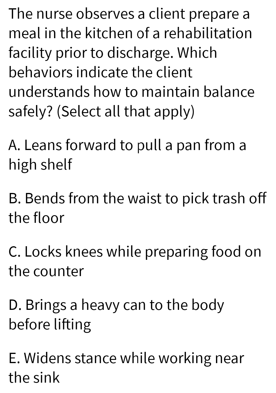 The nurse observes a client prepare a
meal in the kitchen of a rehabilitation
facility prior to discharge. Which
behaviors indicate the client
understands how to maintain balance
safely? (Select all that apply)
A. Leans forward to pull a pan from a
high shelf
B. Bends from the waist to pick trash off
the floor
C. Locks knees while preparing food on
the counter
D. Brings a heavy can to the body
before lifting
E. Widens stance while working near
the sink