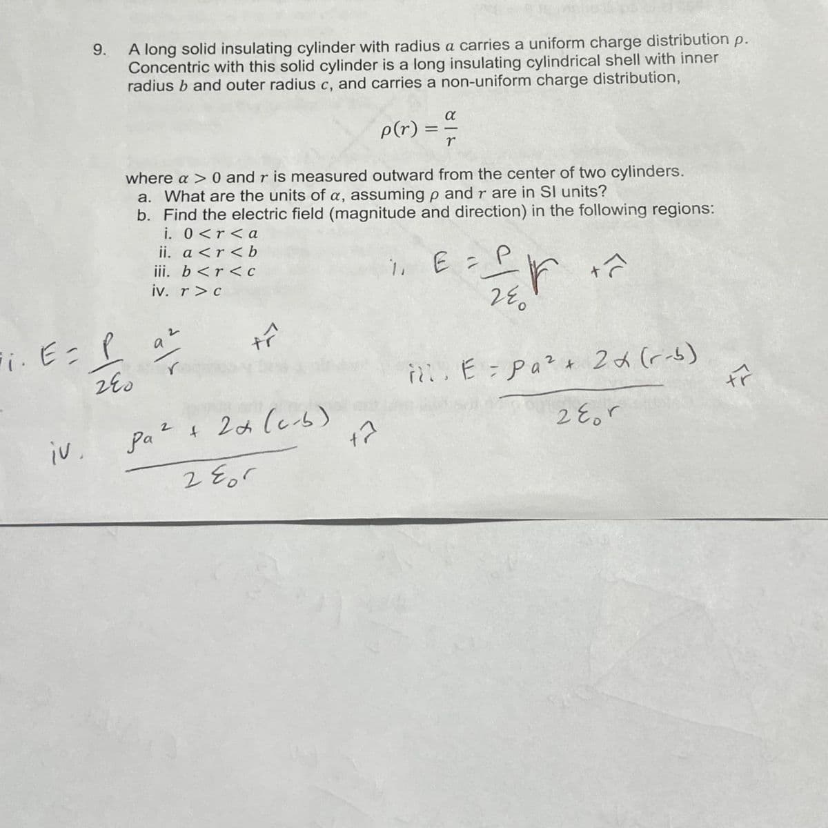 ii. E =
iv.
9.
A long solid insulating cylinder with radius a carries a uniform charge distribution p.
Concentric with this solid cylinder is a long insulating cylindrical shell with inner
radius b and outer radius c, and carries a non-uniform charge distribution,
p(r)
where a > 0 and r is measured outward from the center of two cylinders.
a. What are the units of a, assuming p and r are in SI units?
b. Find the electric field (magnitude and direction) in the following regions:
i. 0<r <a
ii. a <r<b
iii. b <r < C
iv. r>c
P
240
dols
pa² + 2+ (c-b)
2 805
α
12
==
r
P
1, E = f f
r
24
+ô
E = Pa² + 2x (r-b)
28or
tr