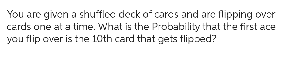 You are given a shuffled deck of cards and are flipping over
cards one at a time. What is the Probability that the first ace
you flip over is the 10th card that gets flipped?