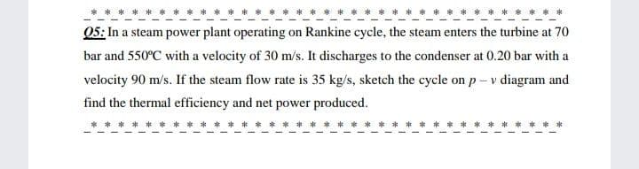 05: In a steam power plant operating on Rankine cycle, the steam enters the turbine at 70
bar and 550°C with a velocity of 30 m/s. It discharges to the condenser at 0.20 bar with a
velocity 90 m/s. If the steam flow rate is 35 kg/s, sketch the cycle on p- v diagram and
find the thermal efficiency and net power produced.
