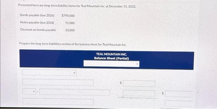 Presented here are long-term liability items for Teal Mountain Inc. at December 31, 2022.
Bonds payable (due 2026)
Notes payable (due 2024)
Discount on bonds payable
$790,000
72,000
33,000
Prepare the long-term liabilities section of the balance sheet for Teal Mountain Inc.
TEAL MOUNTAIN INC.
Balance Sheet (Partial)