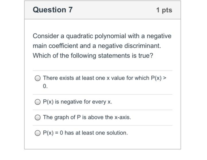Question 7
1 pts
Consider a quadratic polynomial with a negative
main coefficient and a negative discriminant.
Which of the following statements is true?
O There exists at least one x value for which P(x) >
0.
P(x) is negative for every x.
O The graph of P is above the x-axis.
O P(x) = 0 has at least one solution.
