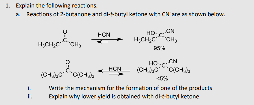 1. Explain the following reactions.
а.
Reactions of 2-butanone and di-t-butyl ketone with CN` are as shown below.
CN
но-с
HCN
H3CH2C
CH3
-CH3
H3CH2C
95%
CN
но-с
HCN
(CH3)3C
`C(CH3)3
(CH3)3C
`C(CH3)3
<5%
i.
Write the mechanism for the formation of one of the products
ii.
Explain why lower yield is obtained with di-t-butyl ketone.
