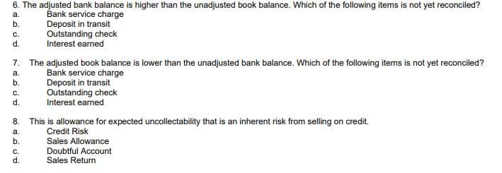 6. The adjusted bank balance is higher than the unadjusted book balance. Which of the following items is not yet reconciled?
Bank service charge
a.
b.
Deposit in transit
Outstanding check
Interest earned
C.
d.
7. The adjusted book balance is lower than the unadjusted bank balance. Which of the following items is not yet reconciled?
a.
Bank service charge
b.
Deposit in transit
Outstanding check
Interest earned
C.
d.
8.
a.
b.
C.
d.
This is allowance for expected uncollectability that is an inherent risk from selling on credit.
Credit Risk
Sales Allowance
Doubtful Account
Sales Return
