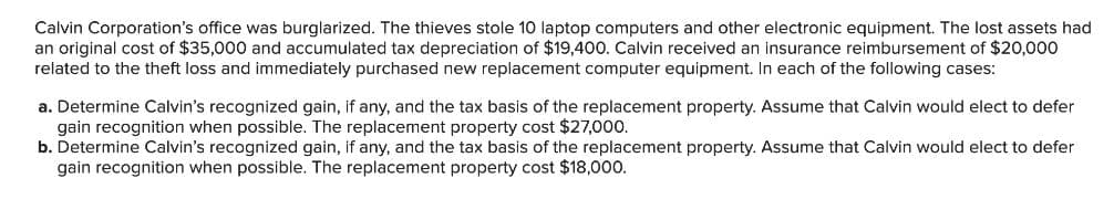 Calvin Corporation's office was burglarized. The thieves stole 10 laptop computers and other electronic equipment. The lost assets had
an original cost of $35,000 and accumulated tax depreciation of $19,400. Calvin received an insurance reimbursement of $20,000
related to the theft loss and immediately purchased new replacement computer equipment. In each of the following cases:
a. Determine Calvin's recognized gain, if any, and the tax basis of the replacement property. Assume that Calvin would elect to defer
gain recognition when possible. The replacement property cost $27,000.
b. Determine Calvin's recognized gain, if any, and the tax basis of the replacement property. Assume that Calvin would elect to defer
gain recognition when possible. The replacement property cost $18,000.