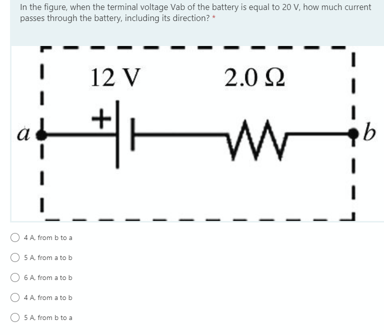 In the figure, when the terminal voltage Vab of the battery is equal to 20 V, how much current
passes through the battery, including its direction? *
12 V
2.0 2
4 A, from b to a
5 A, from a to b
6 A, from a to b
4 A, from a to b
5 A, from b to a

