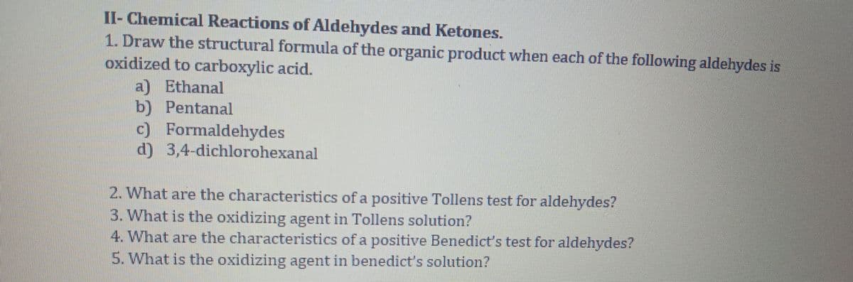 II- Chemical Reactions of Aldehydes and Ketones.
1. Draw the structural formula of the organic product when each of the following aldehydes is
oxidized to carboxylic acid.
a) Ethanal
b) Pentanal
c) Formaldehydes
d) 3,4-dichlorohexanal
2. What are the characteristics of a positive Tollens test for aldehydes?
3. What is the oxidizing agent in Tollens solution?
4. What are the characteristics of a positive Benedict's test for aldehydes?
5. What is the oxidizing agent in benedict's solution?
