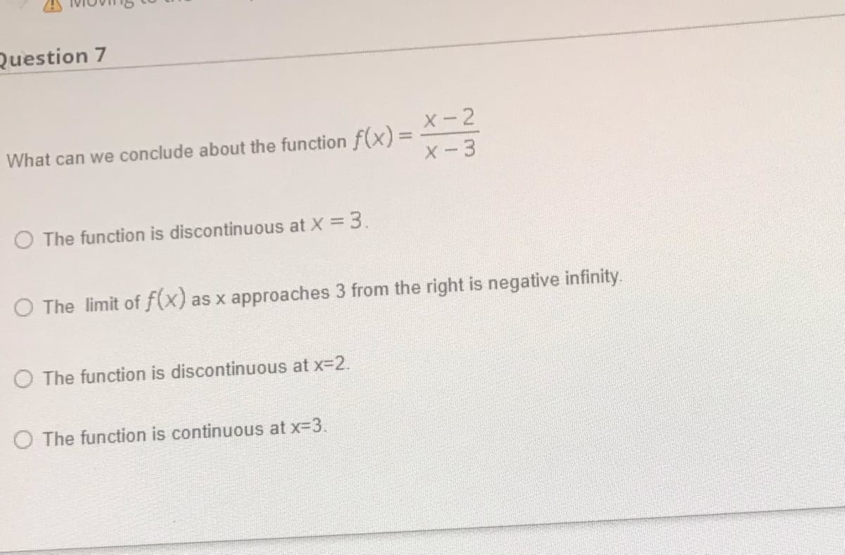 Question 7
What can we conclude about the function f(x)%3D
X-2
X-3
O The function is discontinuous at X = 3.
O The limit of f(x) as x approaches 3 from the right is negative infinity.
O The function is discontinuous at x-2.
O The function is continuous at x-3.
