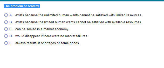 The problem of scarcity
O A. exists because the unlimited human wants cannot be satisfied with limited resources.
O B. exists because the limited human wants cannot be satisfied with available resources.
O C. can be solved in a market economy.
O D. would disappear if there were no market failures.
O E. always results in shortages of some goods.