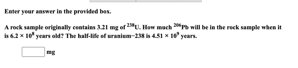 Enter your answer in the provided box.
A rock sample originally contains 3.21 mg of 238U. How much 206Pb will be in the rock sample when it
is 6.2 × 10° years old? The half-life of uranium-238 is 4.51 × 10°
years.
mg

