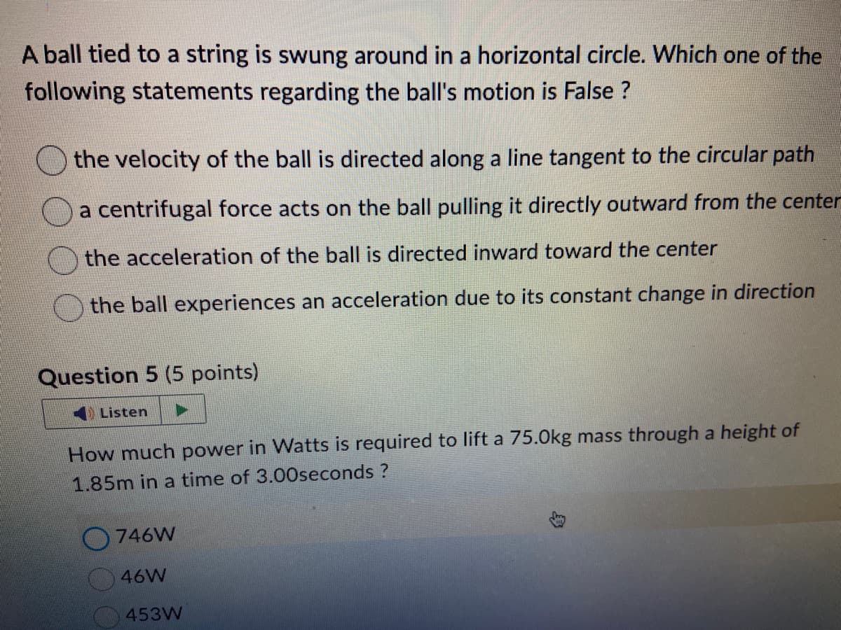A ball tied to a string is swung around in a horizontal circle. Which one of the
following statements regarding the ball's motion is False ?
the velocity of the ball is directed along a line tangent to the circular path
a centrifugal force acts on the ball pulling it directly outward from the center
the acceleration of the ball is directed inward toward the center
the ball experiences an acceleration due to its constant change in direction
Question 5 (5 points)
Listen
How much power in Watts is required to lift a 75.0kg mass through a height of
1.85m in a time of 3.00seconds ?
746W
46W
453W
身