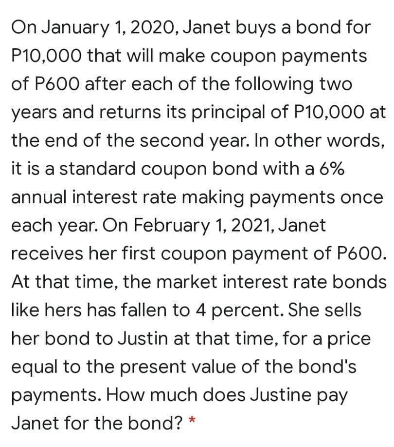 On January 1, 2020, Janet buys a bond for
P10,000 that will make coupon payments
of P600 after each of the following two
years and returns its principal of P10,000 at
the end of the second year. In other words,
it is a standard coupon bond with a 6%
annual interest rate making payments once
each year. On February 1, 2021, Janet
receives her first coupon payment of P600.
At that time, the market interest rate bonds
like hers has fallen to 4 percent. She sells
her bond to Justin at that time, for a price
equal to the present value of the bond's
payments. How much does Justine pay
Janet for the bond? *
