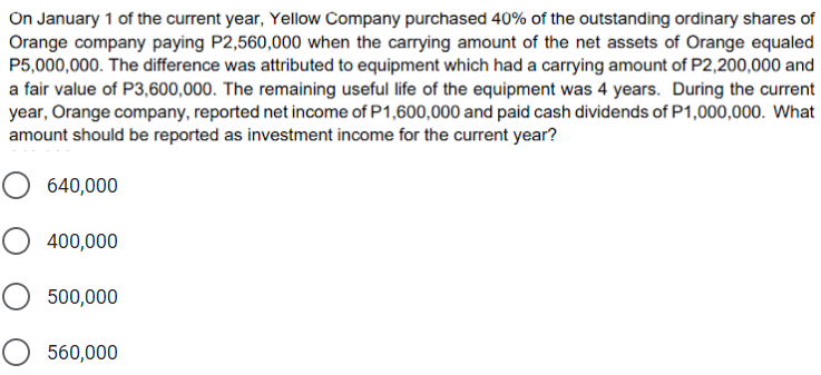 On January 1 of the current year, Yellow Company purchased 40% of the outstanding ordinary shares of
Orange company paying P2,560,000 when the carrying amount of the net assets of Orange equaled
P5,000,000. The difference was attributed to equipment which had a carrying amount of P2,200,000 and
a fair value of P3,600,000. The remaining useful life of the equipment was 4 years. During the current
year, Orange company, reported net income of P1,600,000 and paid cash dividends of P1,000,000. What
amount should be reported as investment income for the current year?
O 640,000
O 400,000
500,000
O 560,000
