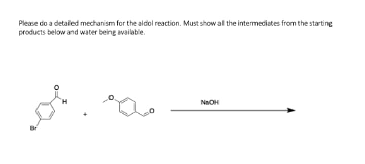 Please do a detailed mechanism for the aldol reaction. Must show all the intermediates from the starting
products below and water being available.
NaOH
Br
