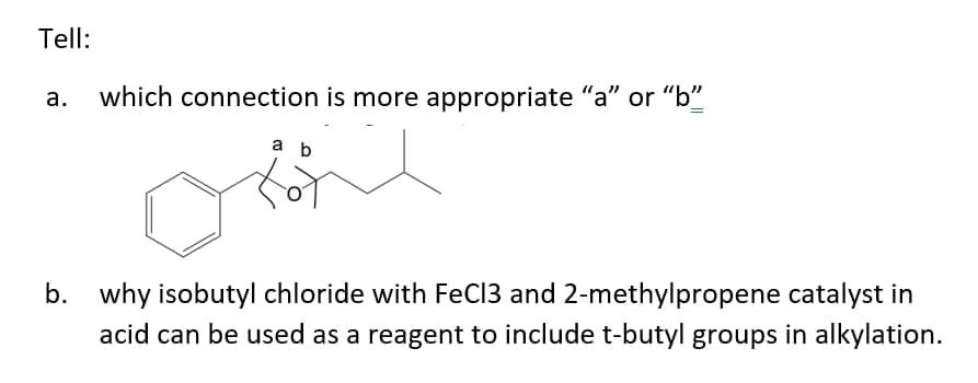 Tell:
which connection is more appropriate "a" or "b"
a b
b. why isobutyl chloride with FeCl3 and 2-methylpropene catalyst in
acid can be used as a reagent to include t-butyl groups in alkylation.