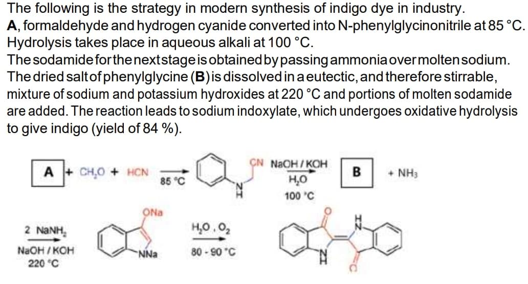 The following is the strategy in modern synthesis of indigo dye in industry.
A, formaldehyde and hydrogen cyanide converted into N-phenylglycinonitrile at 85 °C.
Hydrolysis takes place in aqueous alkali at 100 °C.
The sodamide for the next stage is obtained by passing ammonia over molten sodium.
The dried salt of phenylglycine (B) is dissolved in a eutectic, and therefore stirrable,
mixture of sodium and potassium hydroxides at 220 °C and portions of molten sodamide
are added. The reaction leads to sodium indoxylate, which undergoes oxidative hydrolysis
to give indigo (yield of 84 %).
CN NaOH/KOH
A+CH₂O + HCN
B + NH3
85 °C
H₂O
100 °C
2 NaNH.
NaOH/KOH
220 °C
ONa
NNa
H₂0.0₂
80-90 °C
