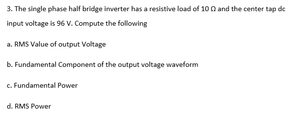 3. The single phase half bridge inverter has a resistive load of 10 Q and the center tap dc
input voltage is 96 V. Compute the following
a. RMS Value of output Voltage
b. Fundamental Component of the output voltage waveform
c. Fundamental Power
d. RMS Power