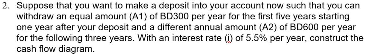 2. Suppose that you want to make a deposit into your account now such that you can
withdraw an equal amount (A1) of BD300 per year for the first five years starting
one year after your deposit and a different annual amount (A2) of BD600 per year
for the following three years. With an interest rate (i) of 5.5% per year, construct the
cash flow diagram.
