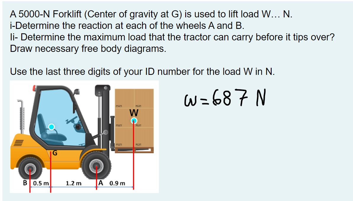 A 5000-N Forklift (Center of gravity at G) is used to lift load W... N.
i-Determine the reaction at each of the wheels A and B.
li- Determine the maximum load that the tractor can carry before it tips over?
Draw necessary free body diagrams.
Use the last three digits of your ID number for the load W in N.
W=687 N
B 0.5 m
1.2 m
A 0.9 m
W