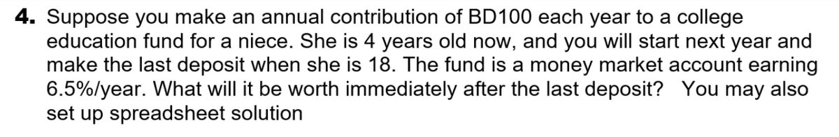 4. Suppose you make an annual contribution of BD100 each year to a college
education fund for a niece. She is 4 years old now, and you will start next year and
make the last deposit when she is 18. The fund is a money market account earning
6.5%/year. What will it be worth immediately after the last deposit? You may also
set up spreadsheet solution
