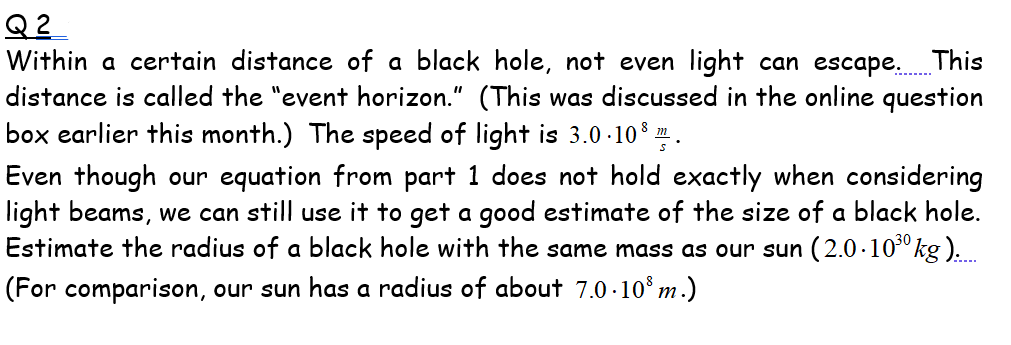 Q 2
Within a certain distance of a black hole, not even light can escape. This
distance is called the "event horizon." (This was discussed in the online question
box earlier this month.) The speed of light is 3.0 -10 .
Even though our equation from part 1 does not hold exactly when considering
light beams, we can still use it to get a good estimate of the size of a black hole.
Estimate the radius of a black hole with the same mass as our sun (2.0-10³º kg )..
(For comparison, our sun has a radius of about 7.0.10° m.)
