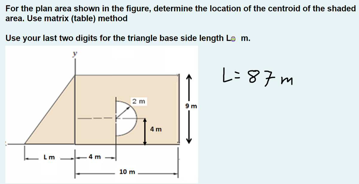 For the plan area shown in the figure, determine the location of the centroid of the shaded
area. Use matrix (table) method
Use your last two digits for the triangle base side length Le m.
.m
4 m
2 m
10 m
4 m
9m
L=87m