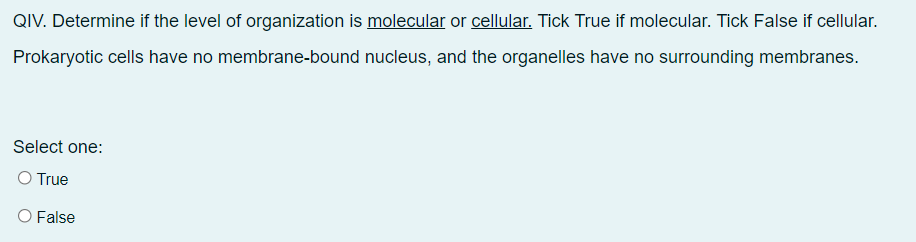 QIV. Determine if the level of organization is molecular or cellular. Tick True if molecular. Tick False if cellular.
Prokaryotic cells have no membrane-bound
nucleus, and the organelles have no surrounding membranes.
Select one:
O True
O False