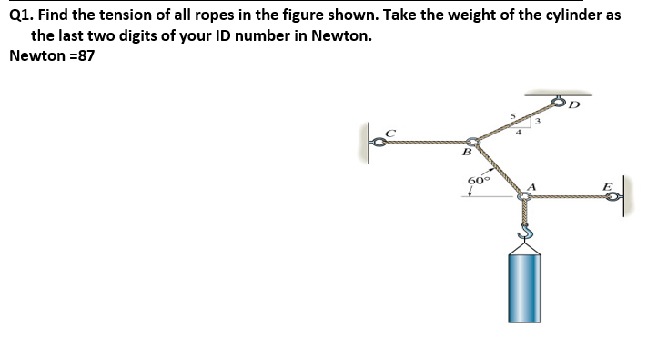 Q1. Find the tension of all ropes in the figure shown. Take the weight of the cylinder as
the last two digits of your ID number in Newton.
Newton =87
for
B
60°