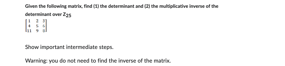 Given the following matrix, find (1) the determinant and (2) the multiplicative inverse of the
determinant over Z25
2 31
4 5 6
11 9 8.
Show important intermediate steps.
Warning: you do not need to find the inverse of the matrix.