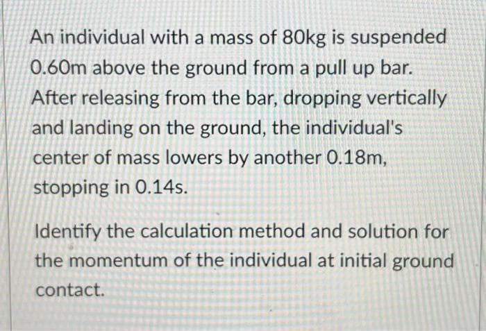 An individual with a mass of 80kg is suspended
0.60m above the ground from a pull up bar.
After releasing from the bar, dropping vertically
and landing on the ground, the individual's
center of mass lowers by another 0.18m,
stopping in 0.14s.
Identify the calculation method and solution for
the momentum of the individual at initial ground
contact.