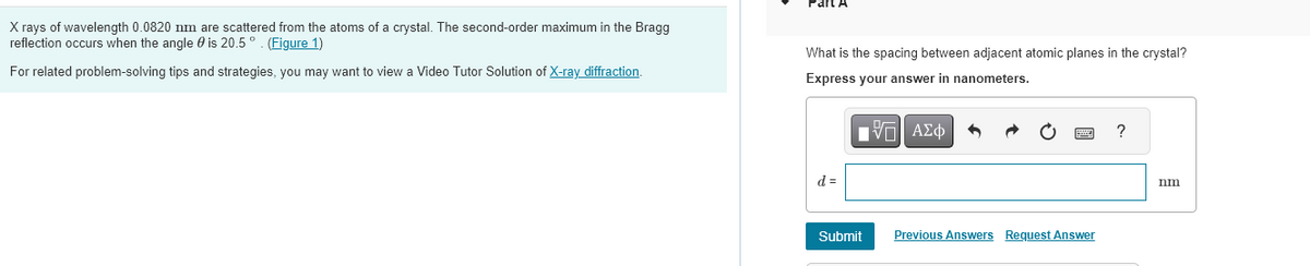 X rays of wavelength 0.0820 nm are scattered from the atoms of a crystal. The second-order maximum in the Bragg
reflection occurs when the angle is 20.5°. (Figure 1)
For related problem-solving tips and strategies, you may want to view a Video Tutor Solution of X-ray diffraction.
Part A
What is the spacing between adjacent atomic planes in the crystal?
Express your answer in nanometers.
ΓΙ ΑΣΦ
d =
Submit
Previous Answers Request Answer
?
nm