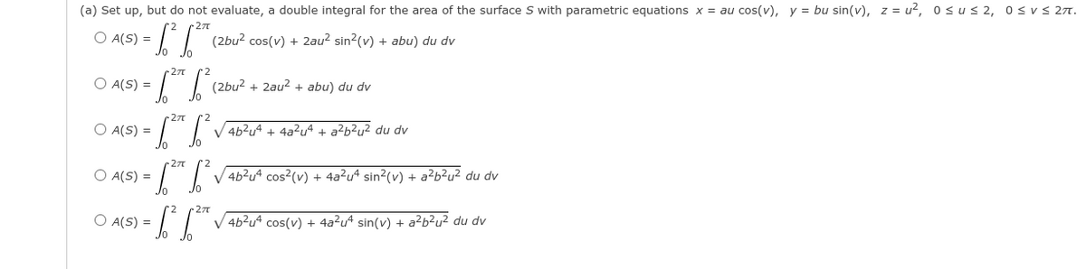 (a) Set up, but do not evaluate, a double integral for the area of the surface S with parametric equations x = au cos(v), y = bu sin(v), z = u², osus 2, osvs 27.
27
O A(S) =
(2bu? cos(v) + 2au2 sin2(v) + abu) du dv
O A(S) =
(2bu? + 2au? + abu) du dv
27
O A(S) =
V 4b?u4 + 4a²u4 + a?b?u² du dv
-27
O A(S) =
V 4b?u4 cos?(v) + 4a?u4 sin?(v) + a²b²u² du dv
-27
O A(S) =
V 4b?u4 cos(v) + 4a?u4 sin(v) + a²b²u² du dv
