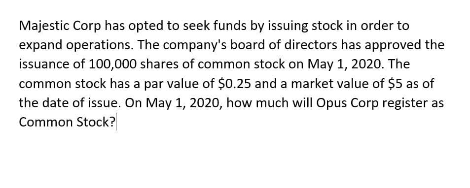 Majestic Corp has opted to seek funds by issuing stock in order to
expand operations. The company's board of directors has approved the
issuance of 100,000 shares of common stock on May 1, 2020. The
common stock has a par value of $0.25 and a market value of $5 as of
the date of issue. On May 1, 2020, how much will Opus Corp register as
Common Stock?