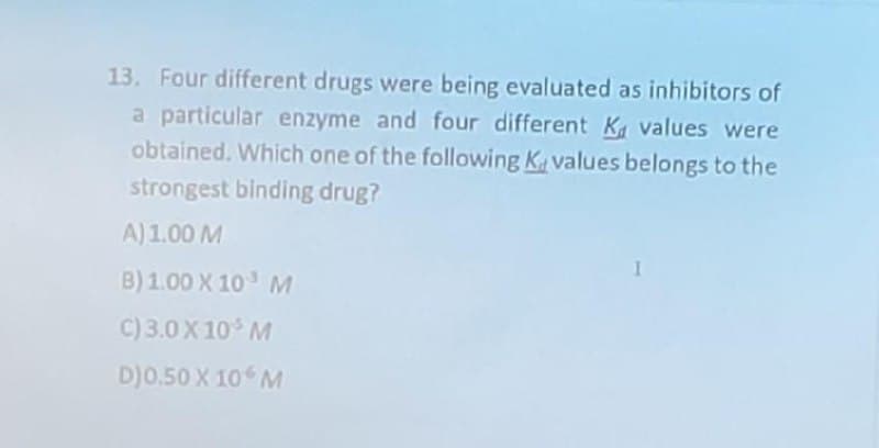13. Four different drugs were being evaluated as inhibitors of
a particular enzyme and four different K values were
obtained. Which one of the following Kvalues belongs to the
strongest binding drug?
A) 1.00 M
B) 1.00 X 10 M
C) 3.0 X 10³ M
D)0.50 X 10 M