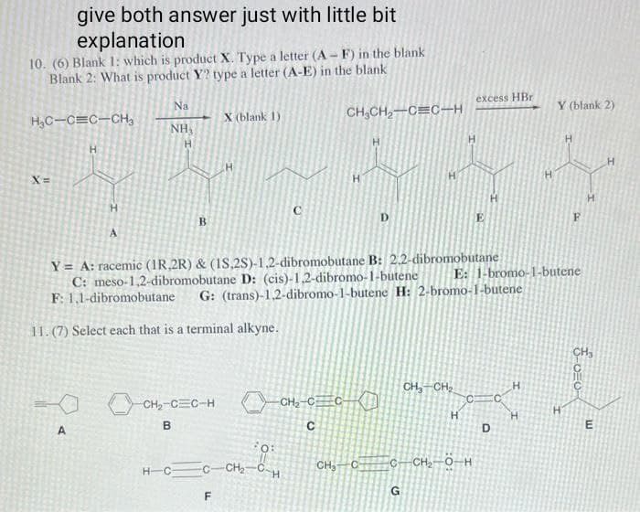 give both answer just with little bit
explanation
10. (6) Blank 1: which is product X. Type a letter (A-F) in the blank
Blank 2: What is product Y? type a letter (A-E) in the blank
H₂C-C=C-CH₂
X=
H
H
A
А
Na
NH,
H
B
X (blank 1)
H
B
C
CH₂CH₂-C=C-H
H
Y = A: racemic (1R.2R) & (1S,2S)-1,2-dibromobutane B: 2.2-dibromobutane
C: meso-1,2-dibromobutane D: (cis)-1,2-dibromo-1-butene
CH₂-C=C-HCH₂_C=C—
сно он
HCC-CH₂CH
F
с
F: 1,1-dibromobutane G: (trans)-1,2-dibromo-1-butene H: 2-bromo-1-butene
11. (7) Select each that is a terminal alkyne.
H
CH₂ C
G
CH₂ CH₂
excess HBr
H
C
C CH, Ô-H
E: 1-bromo-1-butene
D
H
H
Y (blank 2)
F
ΟΞΟ
H
E
H