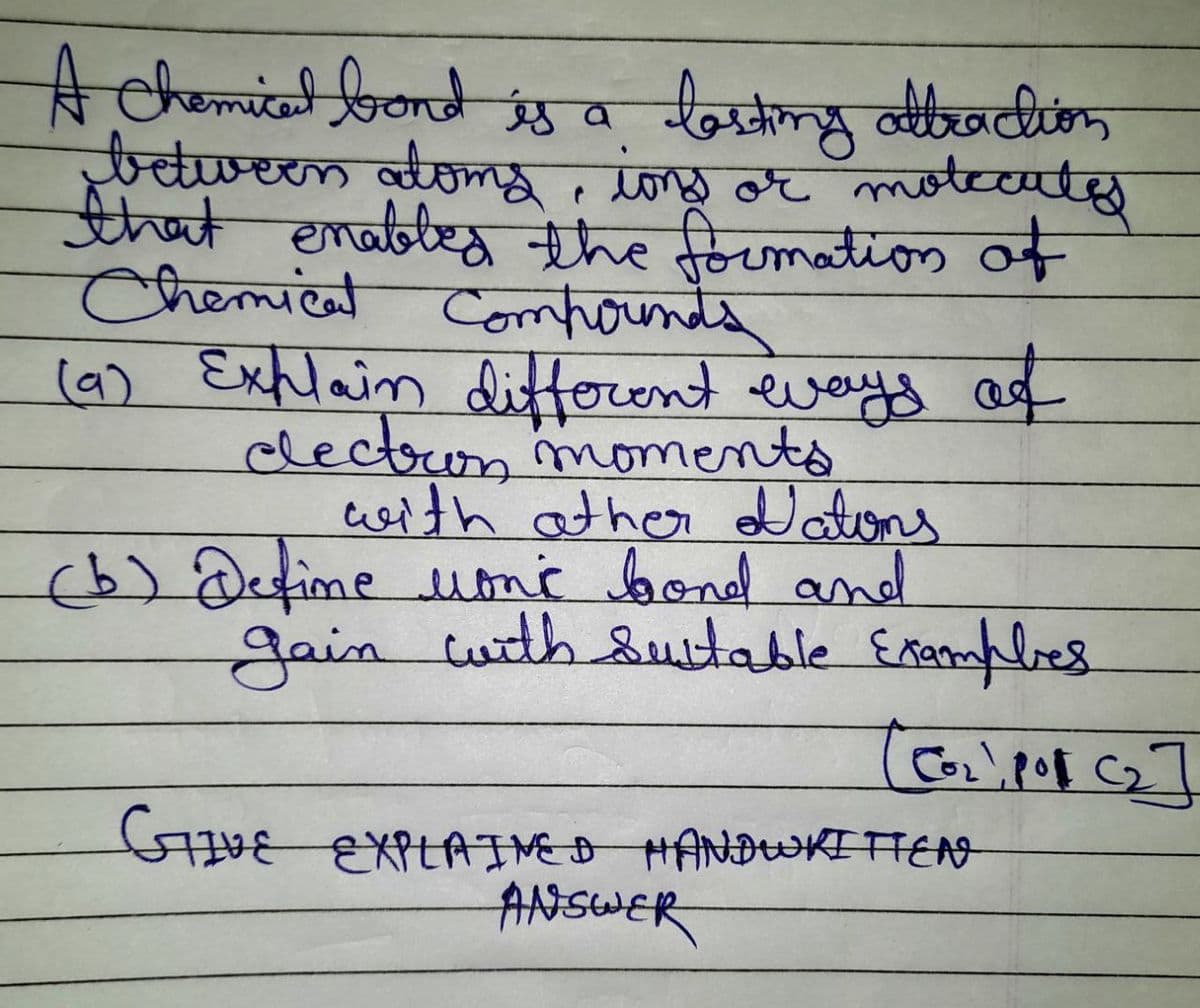 A Chemical bond is a
losting attraction
between doms, ions or moleculy
that enabled the formation of
Chemical compounds
(9) Explain different ways of
electron moments
with other Nations
(b) Define monc bond and
gain with suitable Examples
[[0₂), po (₂]
STIVE EXPLAINED HANDWRITTEN
ANSWER