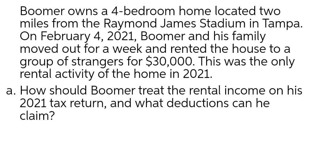 Boomer owns a 4-bedroom home located two
miles from the Raymond James Stadium in Tampa.
On February 4, 2021, Boomer and his family
moved out for a week and rented the house to a
group of strangers for $30,000. This was the only
rental activity of the home in 2021.
a. How should Boomer treat the rental income on his
2021 tax return, and what deductions can he
claim?