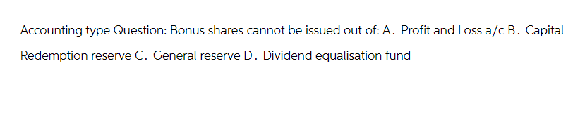 Accounting type Question: Bonus shares cannot be issued out of: A. Profit and Loss a/c B. Capital
Redemption reserve C. General reserve D. Dividend equalisation fund