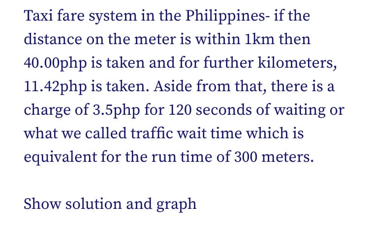 Taxi fare system in the Philippines- if the
distance on the meter is within 1km then
40.00php is taken and for further kilometers,
11.42php is taken. Aside from that, there is a
charge of 3.5php for 120 seconds of waiting or
what we called traffic wait time which is
equivalent for the run time of 300 meters.
Show solution and graph
