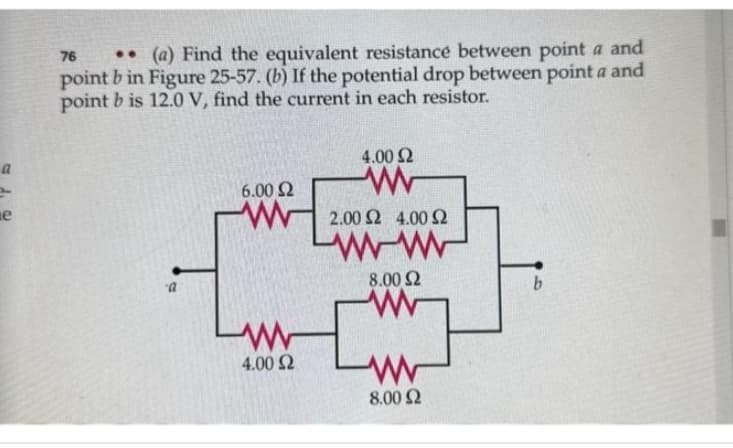 a
e
76 .. (a) Find the equivalent resistance between point a and
point b in Figure 25-57. (b) If the potential drop between point a and
point b is 12.0 V, find the current in each resistor.
a
6.00 Ω
www
4.00 Ω
4.00 Ω
www
2.00 Ω 4.00 Ω
www
8.00 Ω
www
8.00 Ω
b