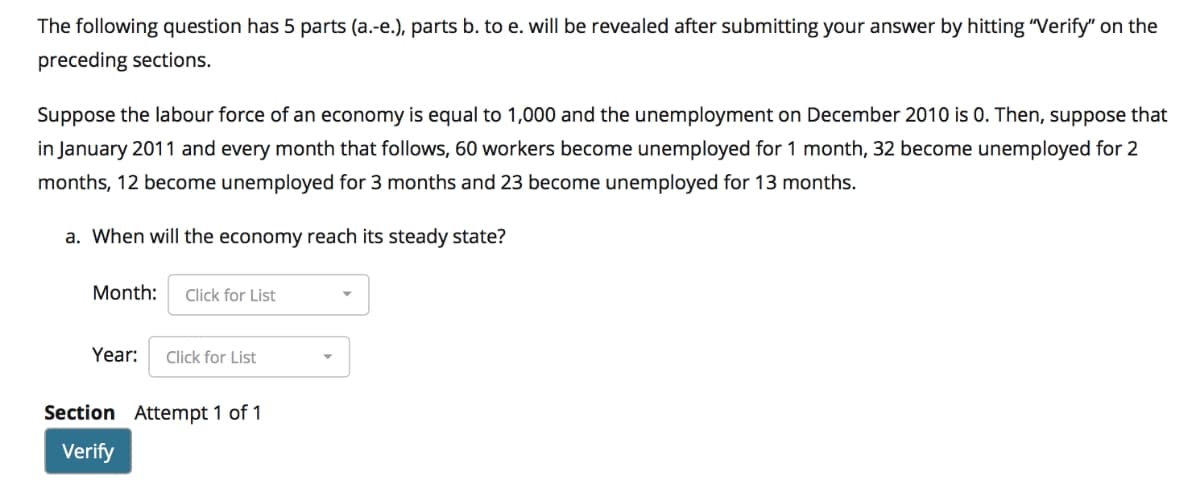 The following question has 5 parts (a.-e.), parts b. to e. will be revealed after submitting your answer by hitting "Verify" on the
preceding sections.
Suppose the labour force of an economy is equal to 1,000 and the unemployment on December 2010 is 0. Then, suppose that
in January 2011 and every month that follows, 60 workers become unemployed for 1 month, 32 become unemployed for 2
months, 12 become unemployed for 3 months and 23 become unemployed for 13 months.
a. When will the economy reach its steady state?
Month:
Click for List
Year:
Click for List
Section Attempt 1 of 1
Verify
