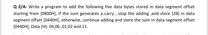 Q 2/A- Write a program to add the following five data bytes stored in data segment offset
starting from [0800H], if the sum generates a carry , stop the adding ,and store (2B) in data
segment offset [0440H], otherwise, continue adding and store the sum in data segment offset
[0440H], Data (H): 04,06 ,01,02 and 11.
