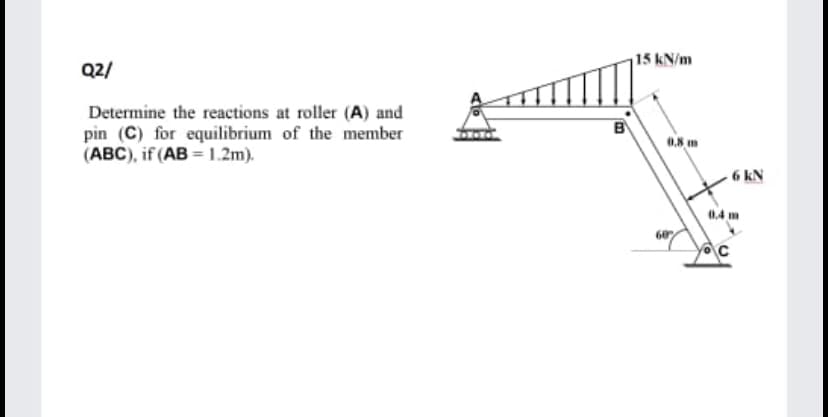 15 kN/m
Q2/
Determine the reactions at roller (A) and
pin (C) for equilibrium of the member
(ABC), if (AB =1.2m).
0.8 m
6 kN
0.4 m
60
